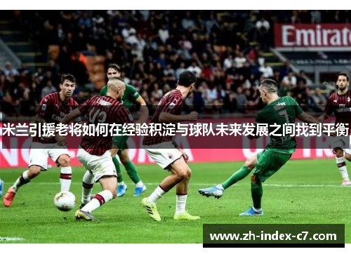 米兰引援老将如何在经验积淀与球队未来发展之间找到平衡
