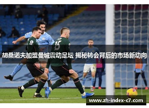 胡桑诺夫加盟曼城震动足坛 揭秘转会背后的市场新动向