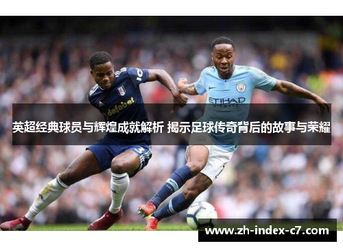 英超经典球员与辉煌成就解析 揭示足球传奇背后的故事与荣耀