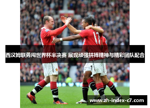 西汉姆联勇闯世界杯半决赛 展现顽强拼搏精神与精彩团队配合