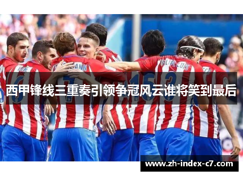 西甲锋线三重奏引领争冠风云谁将笑到最后 西甲锋线三重奏引领争冠风云谁将笑到最后