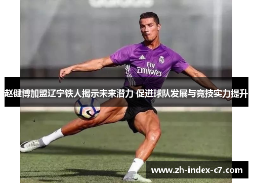 赵健博加盟辽宁铁人揭示未来潜力 促进球队发展与竞技实力提升 赵健博加盟辽宁铁人揭示未来潜力 促进球队发展与竞技实力提升