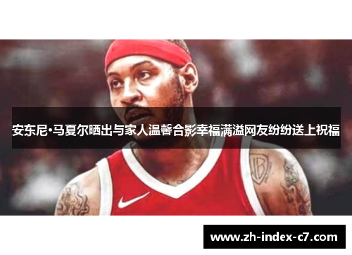 安东尼·马夏尔晒出与家人温馨合影幸福满溢网友纷纷送上祝福