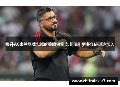 提升AC米兰品牌忠诚度策略探索 如何吸引更多年轻球迷加入