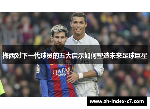 梅西对下一代球员的五大启示如何塑造未来足球巨星
