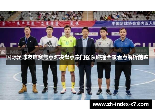 国际足球友谊赛焦点对决盘点豪门强队碰撞全景看点解析前瞻