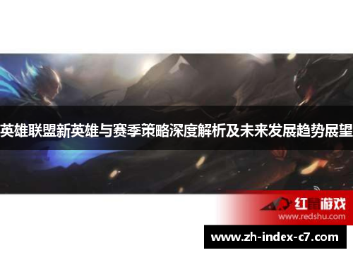 英雄联盟新英雄与赛季策略深度解析及未来发展趋势展望