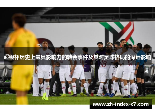 超级杯历史上最具影响力的转会事件及其对足球格局的深远影响 超级杯历史上最具影响力的转会事件及其对足球格局的深远影响