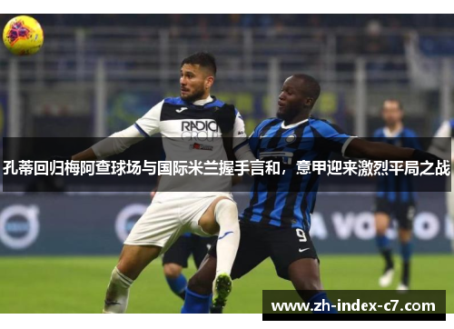 孔蒂回归梅阿查球场与国际米兰握手言和，意甲迎来激烈平局之战