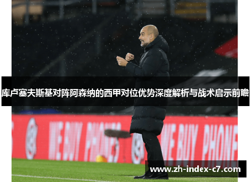 库卢塞夫斯基对阵阿森纳的西甲对位优势深度解析与战术启示前瞻