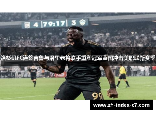 洛杉矶FC连签吉鲁与洛里老将联手重塑冠军蓝图冲击美职联新赛季