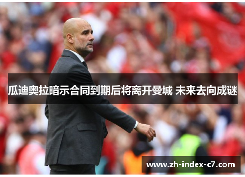 瓜迪奥拉暗示合同到期后将离开曼城 未来去向成谜 瓜迪奥拉暗示合同到期后将离开曼城 未来去向成谜
