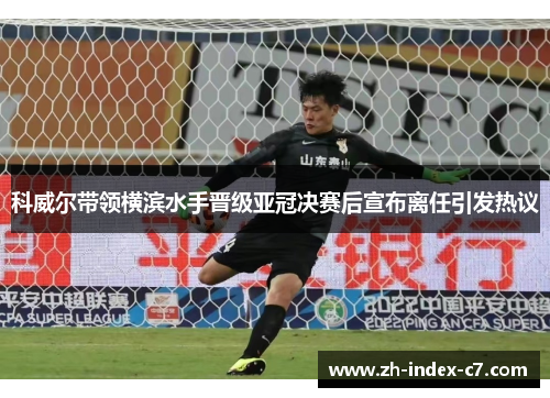 科威尔带领横滨水手晋级亚冠决赛后宣布离任引发热议