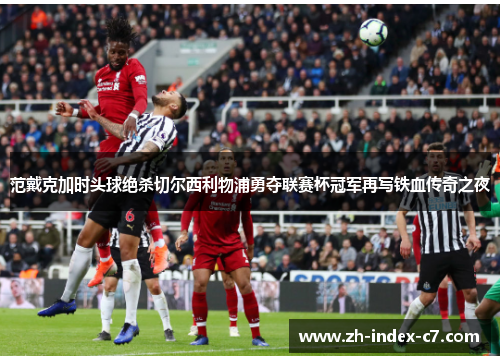 范戴克加时头球绝杀切尔西利物浦勇夺联赛杯冠军再写铁血传奇之夜
