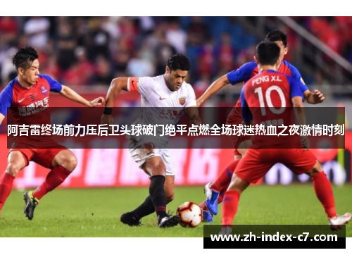 阿吉雷终场前力压后卫头球破门绝平点燃全场球迷热血之夜激情时刻