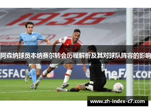 阿森纳球员本纳赛尔转会历程解析及其对球队阵容的影响