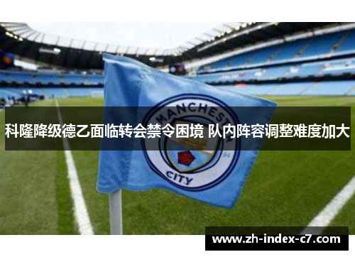 科隆降级德乙面临转会禁令困境 队内阵容调整难度加大 科隆降级德乙面临转会禁令困境 队内阵容调整难度加大